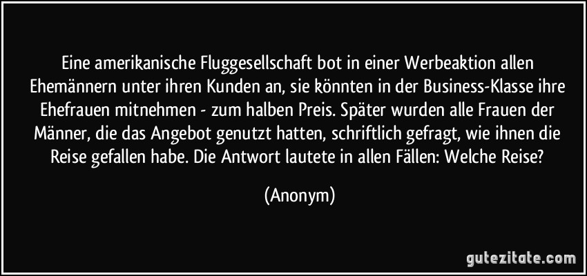 Eine amerikanische Fluggesellschaft bot in einer Werbeaktion allen Ehemännern unter ihren Kunden an, sie könnten in der Business-Klasse ihre Ehefrauen mitnehmen - zum halben Preis. Später wurden alle Frauen der Männer, die das Angebot genutzt hatten, schriftlich gefragt, wie ihnen die Reise gefallen habe. Die Antwort lautete in allen Fällen: Welche Reise? (Anonym)