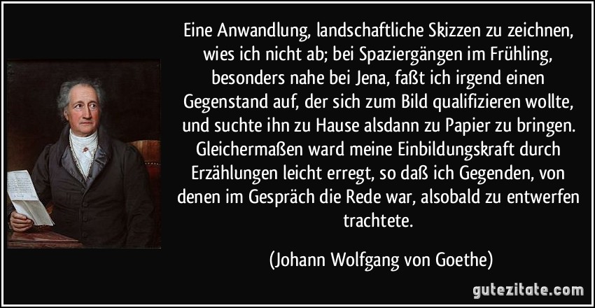 Eine Anwandlung, landschaftliche Skizzen zu zeichnen, wies ich nicht ab; bei Spaziergängen im Frühling, besonders nahe bei Jena, faßt ich irgend einen Gegenstand auf, der sich zum Bild qualifizieren wollte, und suchte ihn zu Hause alsdann zu Papier zu bringen. Gleichermaßen ward meine Einbildungskraft durch Erzählungen leicht erregt, so daß ich Gegenden, von denen im Gespräch die Rede war, alsobald zu entwerfen trachtete. (Johann Wolfgang von Goethe)