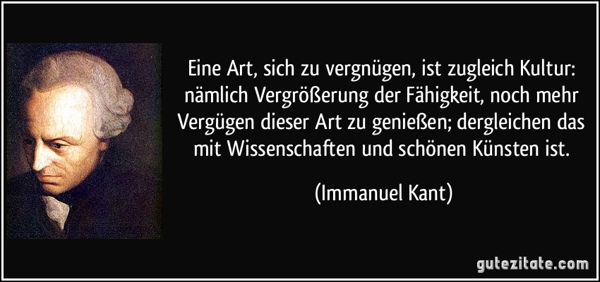 Eine Art, sich zu vergnügen, ist zugleich Kultur: nämlich Vergrößerung der Fähigkeit, noch mehr Vergügen dieser Art zu genießen; dergleichen das mit Wissenschaften und schönen Künsten ist. (Immanuel Kant)