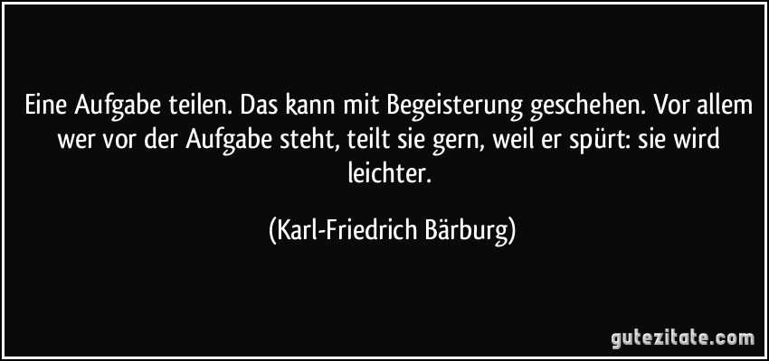 Eine Aufgabe teilen. Das kann mit Begeisterung geschehen. Vor allem wer vor der Aufgabe steht, teilt sie gern, weil er spürt: sie wird leichter. (Karl-Friedrich Bärburg)