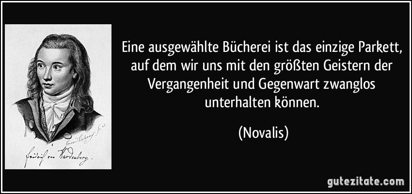 Eine ausgewählte Bücherei ist das einzige Parkett, auf dem wir uns mit den größten Geistern der Vergangenheit und Gegenwart zwanglos unterhalten können. (Novalis)