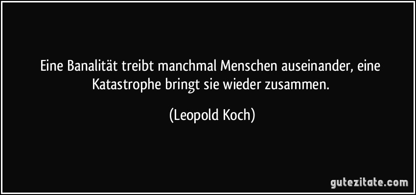 Eine Banalität treibt manchmal Menschen auseinander, eine Katastrophe bringt sie wieder zusammen. (Leopold Koch)