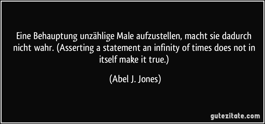 Eine Behauptung unzählige Male aufzustellen, macht sie dadurch nicht wahr. (Asserting a statement an infinity of times does not in itself make it true.) (Abel J. Jones)