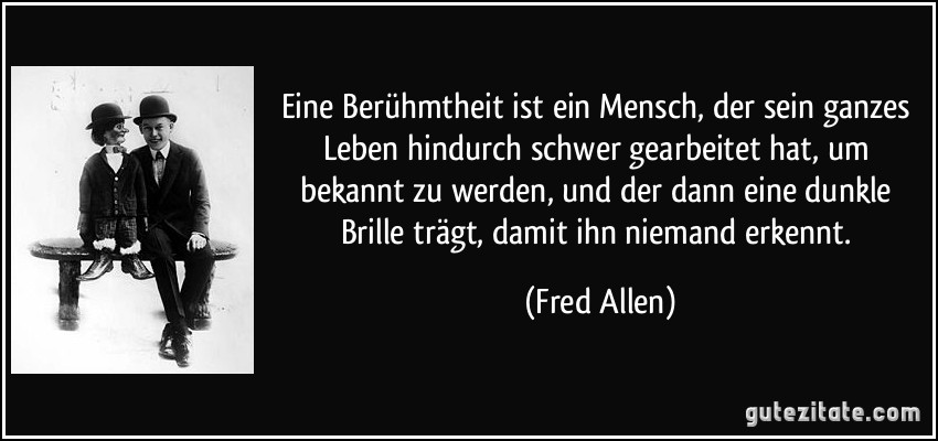 Eine Berühmtheit ist ein Mensch, der sein ganzes Leben hindurch schwer gearbeitet hat, um bekannt zu werden, und der dann eine dunkle Brille trägt, damit ihn niemand erkennt. (Fred Allen)