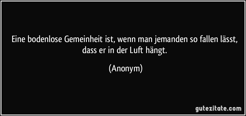 Eine bodenlose Gemeinheit ist, wenn man jemanden so fallen lässt, dass er in der Luft hängt. (Anonym)