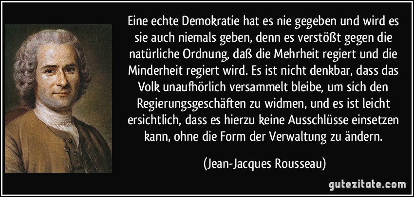 Eine echte Demokratie hat es nie gegeben und wird es sie auch niemals geben, denn es verstößt gegen die natürliche Ordnung, daß die Mehrheit regiert und die Minderheit regiert wird. Es ist nicht denkbar, dass das Volk unaufhörlich versammelt bleibe, um sich den Regierungsgeschäften zu widmen, und es ist leicht ersichtlich, dass es hierzu keine Ausschlüsse einsetzen kann, ohne die Form der Verwaltung zu ändern. (Jean-Jacques Rousseau)