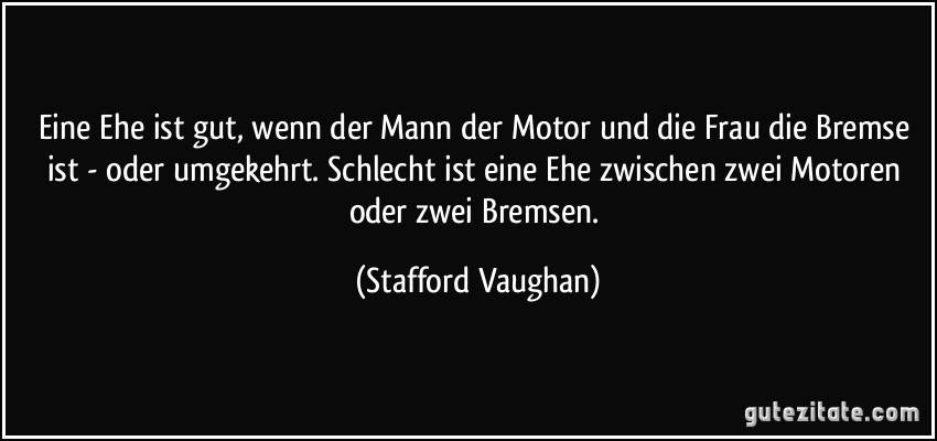 Eine Ehe ist gut, wenn der Mann der Motor und die Frau die Bremse ist - oder umgekehrt. Schlecht ist eine Ehe zwischen zwei Motoren oder zwei Bremsen. (Stafford Vaughan)