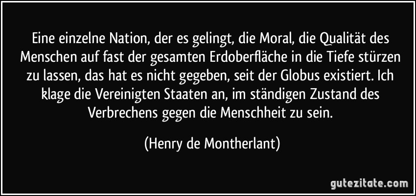 Eine einzelne Nation, der es gelingt, die Moral, die Qualität des Menschen auf fast der gesamten Erdoberfläche in die Tiefe stürzen zu lassen, das hat es nicht gegeben, seit der Globus existiert. Ich klage die Vereinigten Staaten an, im ständigen Zustand des Verbrechens gegen die Menschheit zu sein. (Henry de Montherlant)