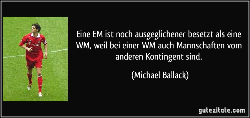 Eine EM ist noch ausgeglichener besetzt als eine WM, weil bei einer WM auch Mannschaften vom anderen Kontingent sind. (Michael Ballack)
