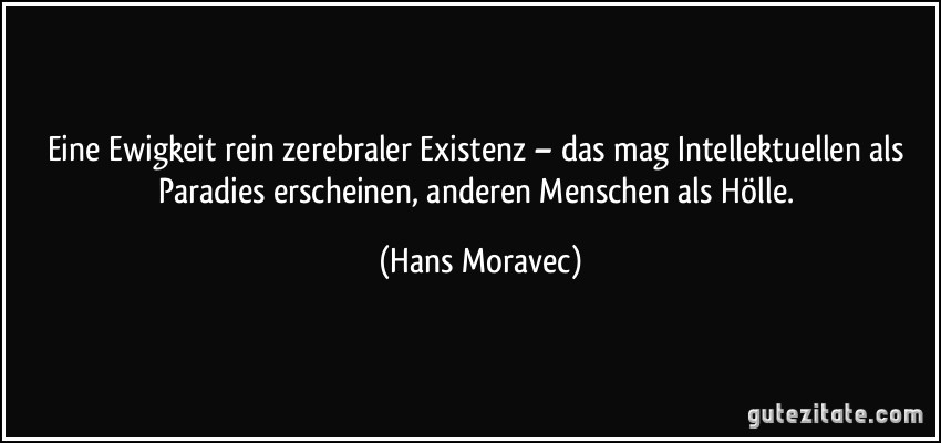 Eine Ewigkeit rein zerebraler Existenz – das mag Intellektuellen als Paradies erscheinen, anderen Menschen als Hölle. (Hans Moravec)