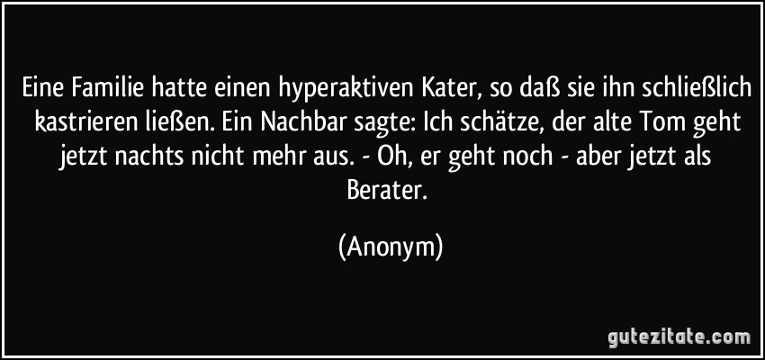 Eine Familie hatte einen hyperaktiven Kater, so daß sie ihn schließlich kastrieren ließen. Ein Nachbar sagte: Ich schätze, der alte Tom geht jetzt nachts nicht mehr aus. - Oh, er geht noch - aber jetzt als Berater. (Anonym)