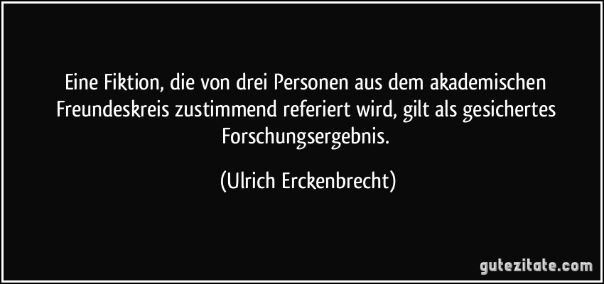 Eine Fiktion, die von drei Personen aus dem akademischen Freundeskreis zustimmend referiert wird, gilt als gesichertes Forschungsergebnis. (Ulrich Erckenbrecht)