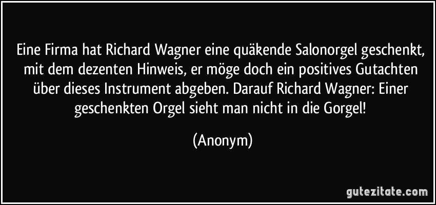 Eine Firma hat Richard Wagner eine quäkende Salonorgel geschenkt, mit dem dezenten Hinweis, er möge doch ein positives Gutachten über dieses Instrument abgeben. Darauf Richard Wagner: Einer geschenkten Orgel sieht man nicht in die Gorgel! (Anonym)