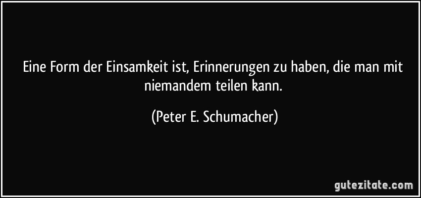 Eine Form der Einsamkeit ist, Erinnerungen zu haben, die man mit niemandem teilen kann. (Peter E. Schumacher)