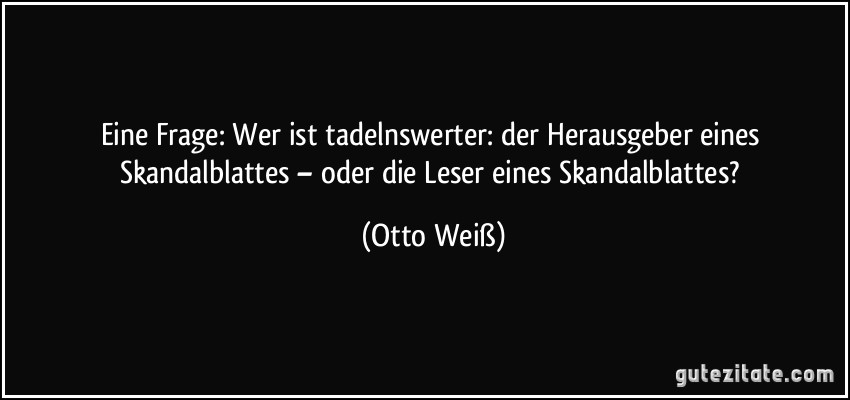 Eine Frage: Wer ist tadelnswerter: der Herausgeber eines Skandalblattes – oder die Leser eines Skandalblattes? (Otto Weiß)