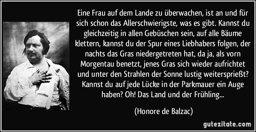 Eine Frau auf dem Lande zu überwachen, ist an und für sich schon das Allerschwierigste, was es gibt. Kannst du gleichzeitig in allen Gebüschen sein, auf alle Bäume klettern, kannst du der Spur eines Liebhabers folgen, der nachts das Gras niedergetreten hat, da ja, als vorn Morgentau benetzt, jenes Gras sich wieder aufrichtet und unter den Strahlen der Sonne lustig weitersprießt? Kannst du auf jede Lücke in der Parkmauer ein Auge haben? Oh! Das Land und der Frühling... (Honore de Balzac)