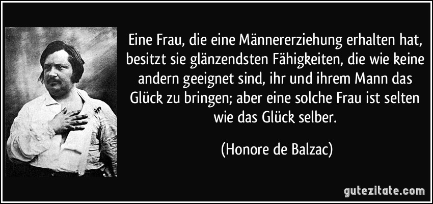 Eine Frau, die eine Männererziehung erhalten hat, besitzt sie glänzendsten Fähigkeiten, die wie keine andern geeignet sind, ihr und ihrem Mann das Glück zu bringen; aber eine solche Frau ist selten wie das Glück selber. (Honore de Balzac)