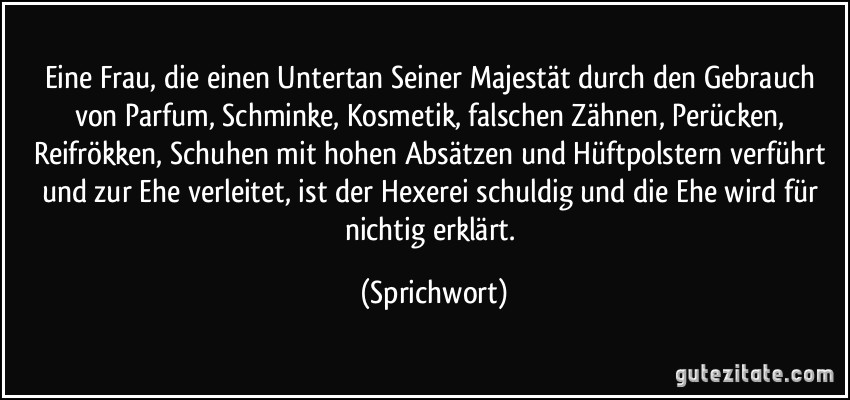 Eine Frau, die einen Untertan Seiner Majestät durch den Gebrauch von Parfum, Schminke, Kosmetik, falschen Zähnen, Perücken, Reifrökken, Schuhen mit hohen Absätzen und Hüftpolstern verführt und zur Ehe verleitet, ist der Hexerei schuldig und die Ehe wird für nichtig erklärt. (Sprichwort)