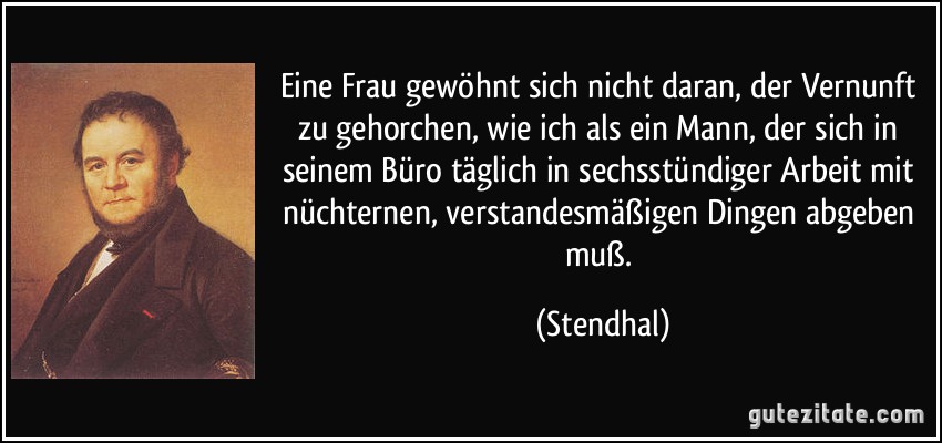 Eine Frau gewöhnt sich nicht daran, der Vernunft zu gehorchen, wie ich als ein Mann, der sich in seinem Büro täglich in sechsstündiger Arbeit mit nüchternen, verstandesmäßigen Dingen abgeben muß. (Stendhal)