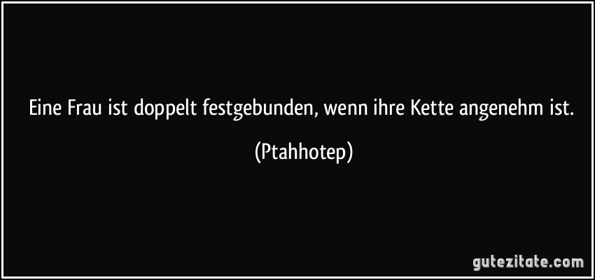 Eine Frau ist doppelt festgebunden, wenn ihre Kette angenehm ist. (Ptahhotep)