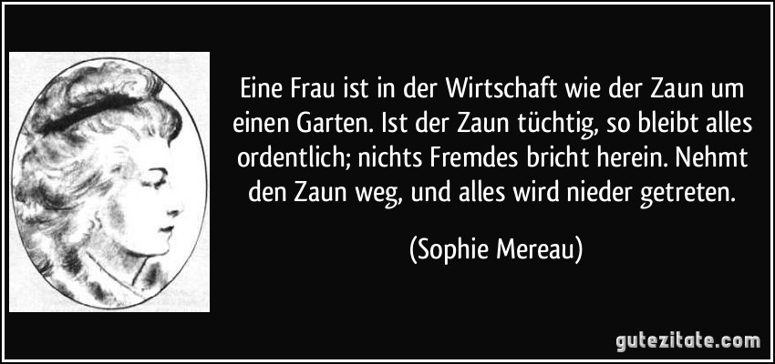 Eine Frau ist in der Wirtschaft wie der Zaun um einen Garten. Ist der Zaun tüchtig, so bleibt alles ordentlich; nichts Fremdes bricht herein. Nehmt den Zaun weg, und alles wird nieder getreten. (Sophie Mereau)