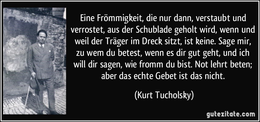 Eine Frömmigkeit, die nur dann, verstaubt und verrostet, aus der Schublade geholt wird, wenn und weil der Träger im Dreck sitzt, ist keine. Sage mir, zu wem du betest, wenn es dir gut geht, und ich will dir sagen, wie fromm du bist. Not lehrt beten; aber das echte Gebet ist das nicht. (Kurt Tucholsky)