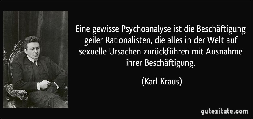 Eine gewisse Psychoanalyse ist die Beschäftigung geiler Rationalisten, die alles in der Welt auf sexuelle Ursachen zurückführen mit Ausnahme ihrer Beschäftigung. (Karl Kraus)