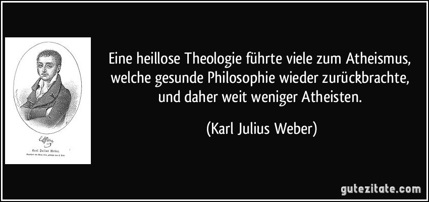 Eine heillose Theologie führte viele zum Atheismus, welche gesunde Philosophie wieder zurückbrachte, und daher weit weniger Atheisten. (Karl Julius Weber)
