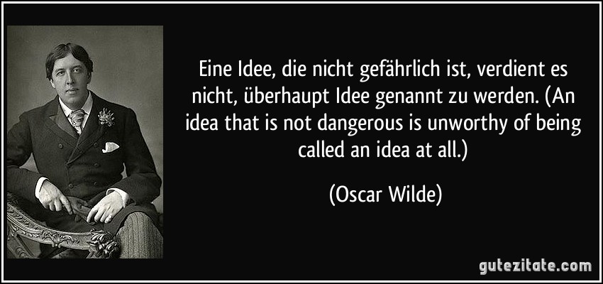 Eine Idee, die nicht gefährlich ist, verdient es nicht, überhaupt Idee genannt zu werden. (An idea that is not dangerous is unworthy of being called an idea at all.) (Oscar Wilde)