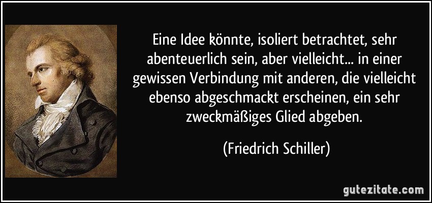 Eine Idee könnte, isoliert betrachtet, sehr abenteuerlich sein, aber vielleicht... in einer gewissen Verbindung mit anderen, die vielleicht ebenso abgeschmackt erscheinen, ein sehr zweckmäßiges Glied abgeben. (Friedrich Schiller)