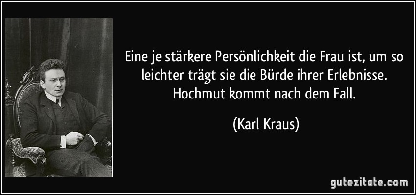 Eine je stärkere Persönlichkeit die Frau ist, um so leichter trägt sie die Bürde ihrer Erlebnisse. Hochmut kommt nach dem Fall. (Karl Kraus)