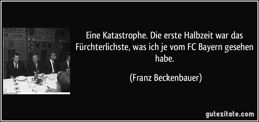 Eine Katastrophe. Die erste Halbzeit war das Fürchterlichste, was ich je vom FC Bayern gesehen habe. (Franz Beckenbauer)