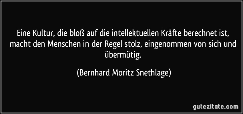 Eine Kultur, die bloß auf die intellektuellen Kräfte berechnet ist, macht den Menschen in der Regel stolz, eingenommen von sich und übermütig. (Bernhard Moritz Snethlage)