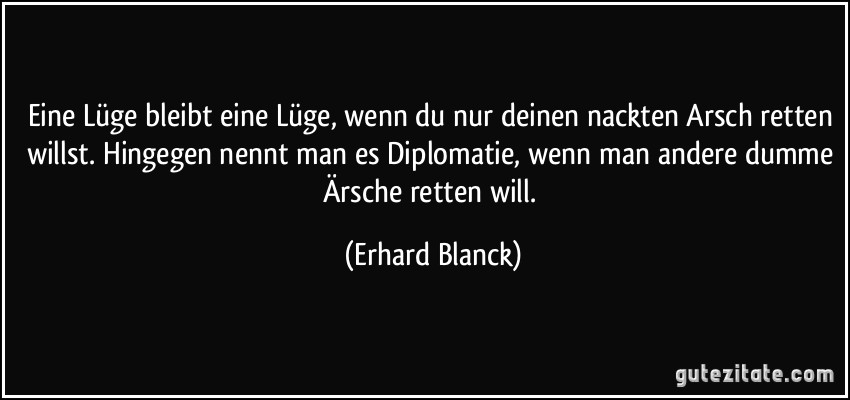 Eine Lüge bleibt eine Lüge, wenn du nur deinen nackten Arsch retten willst. Hingegen nennt man es Diplomatie, wenn man andere dumme Ärsche retten will. (Erhard Blanck)