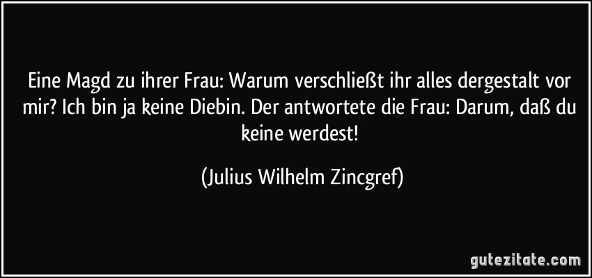 Eine Magd zu ihrer Frau: Warum verschließt ihr alles dergestalt vor mir? Ich bin ja keine Diebin. Der antwortete die Frau: Darum, daß du keine werdest! (Julius Wilhelm Zincgref)