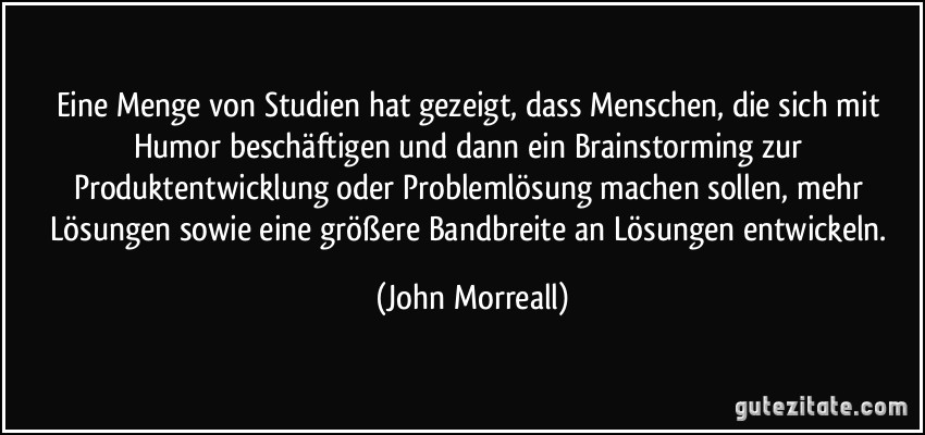 Eine Menge von Studien hat gezeigt, dass Menschen, die sich mit Humor beschäftigen und dann ein Brainstorming zur Produktentwicklung oder Problemlösung machen sollen, mehr Lösungen sowie eine größere Bandbreite an Lösungen entwickeln. (John Morreall)