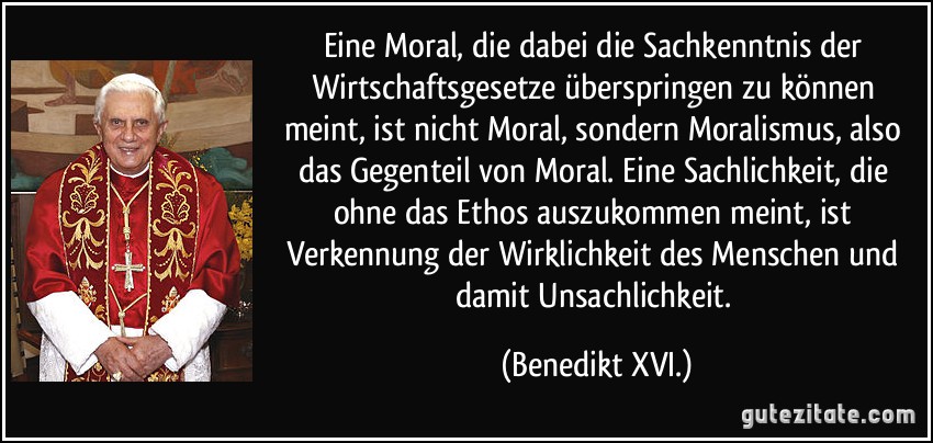Eine Moral, die dabei die Sachkenntnis der Wirtschaftsgesetze überspringen zu können meint, ist nicht Moral, sondern Moralismus, also das Gegenteil von Moral. Eine Sachlichkeit, die ohne das Ethos auszukommen meint, ist Verkennung der Wirklichkeit des Menschen und damit Unsachlichkeit. (Benedikt XVI.)