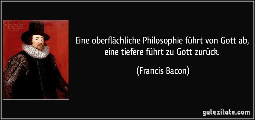 Eine oberflächliche Philosophie führt von Gott ab, eine tiefere führt zu Gott zurück. (Francis Bacon)