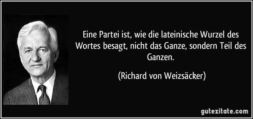 Eine Partei ist, wie die lateinische Wurzel des Wortes besagt, nicht das Ganze, sondern Teil des Ganzen. (Richard von Weizsäcker)