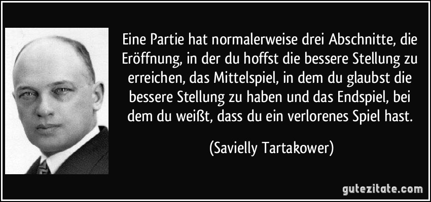 Eine Partie hat normalerweise drei Abschnitte, die Eröffnung, in der du hoffst die bessere Stellung zu erreichen, das Mittelspiel, in dem du glaubst die bessere Stellung zu haben und das Endspiel, bei dem du weißt, dass du ein verlorenes Spiel hast. (Savielly Tartakower)