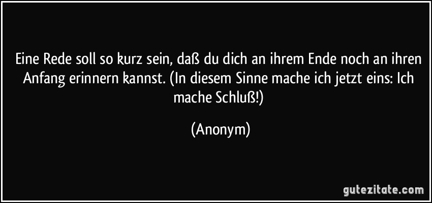 Eine Rede soll so kurz sein, daß du dich an ihrem Ende noch an ihren Anfang erinnern kannst. (In diesem Sinne mache ich jetzt eins: Ich mache Schluß!) (Anonym)