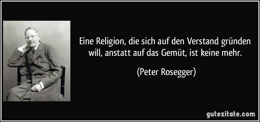 Eine Religion, die sich auf den Verstand gründen will, anstatt auf das Gemüt, ist keine mehr. (Peter Rosegger)