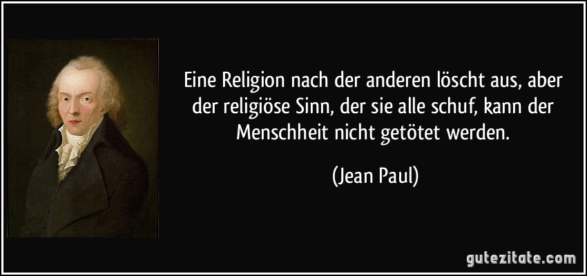 Eine Religion nach der anderen löscht aus, aber der religiöse Sinn, der sie alle schuf, kann der Menschheit nicht getötet werden. (Jean Paul)