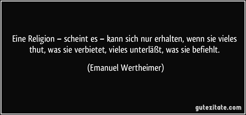 Eine Religion – scheint es – kann sich nur erhalten, wenn sie vieles thut, was sie verbietet, vieles unterläßt, was sie befiehlt. (Emanuel Wertheimer)