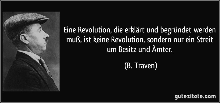 Eine Revolution, die erklärt und begründet werden muß, ist keine Revolution, sondern nur ein Streit um Besitz und Ämter. (B. Traven)