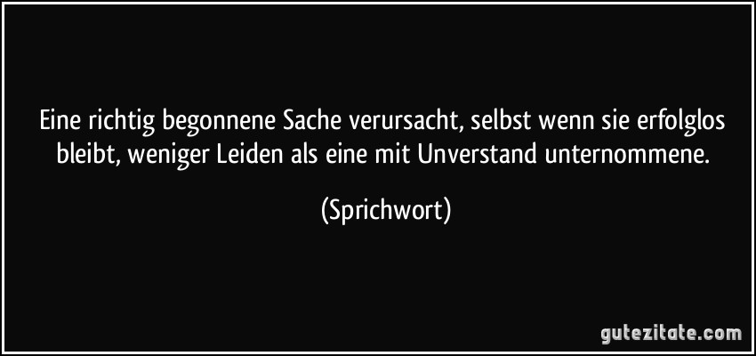 Eine richtig begonnene Sache verursacht, selbst wenn sie erfolglos bleibt, weniger Leiden als eine mit Unverstand unternommene. (Sprichwort)