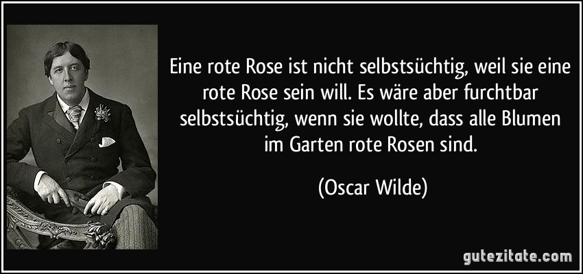 Eine rote Rose ist nicht selbstsüchtig, weil sie eine rote Rose sein will. Es wäre aber furchtbar selbstsüchtig, wenn sie wollte, dass alle Blumen im Garten rote Rosen sind. (Oscar Wilde)