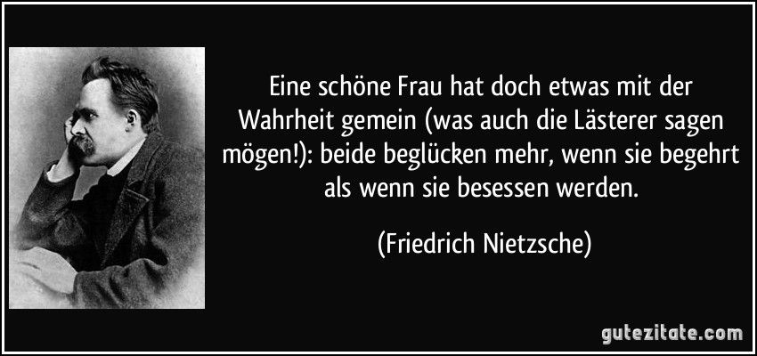 Eine schöne Frau hat doch etwas mit der Wahrheit gemein (was auch die Lästerer sagen mögen!): beide beglücken mehr, wenn sie begehrt als wenn sie besessen werden. (Friedrich Nietzsche)