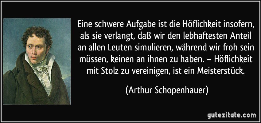 Eine schwere Aufgabe ist die Höflichkeit insofern, als sie verlangt, daß wir den lebhaftesten Anteil an allen Leuten simulieren, während wir froh sein müssen, keinen an ihnen zu haben. – Höflichkeit mit Stolz zu vereinigen, ist ein Meisterstück. (Arthur Schopenhauer)