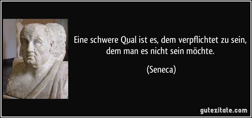 Eine schwere Qual ist es, dem verpflichtet zu sein, dem man es nicht sein möchte. (Seneca)